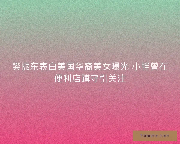 樊振东表白美国华裔美女曝光 小胖曾在便利店蹲守引关注