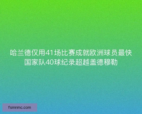 哈兰德仅用41场比赛成就欧洲球员最快国家队40球纪录超越盖德穆勒
