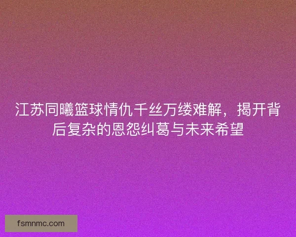 江苏同曦篮球情仇千丝万缕难解，揭开背后复杂的恩怨纠葛与未来希望