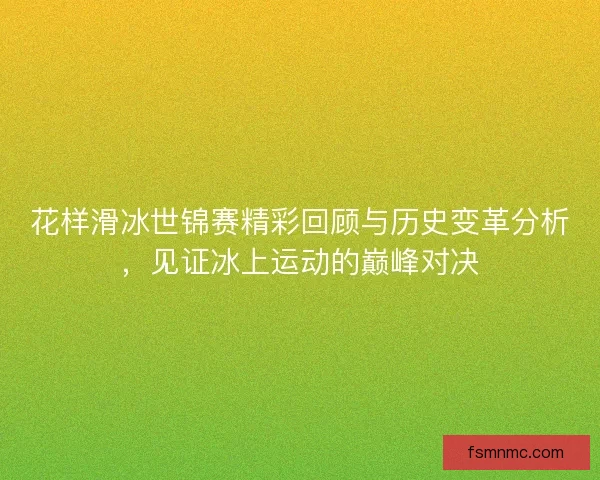 花样滑冰世锦赛精彩回顾与历史变革分析，见证冰上运动的巅峰对决