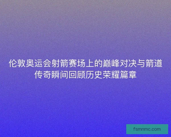 伦敦奥运会射箭赛场上的巅峰对决与箭道传奇瞬间回顾历史荣耀篇章