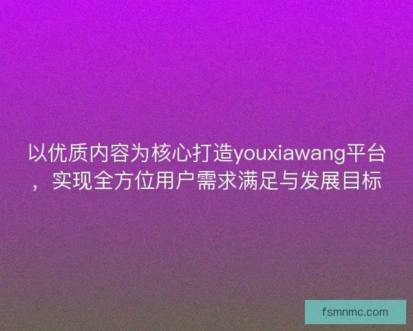 以优质内容为核心打造youxiawang平台,实现全方位用户需求满足与发展目标 以优质内容为核心打造youxiawang平台,实现全方位用户需求满足与发展目标