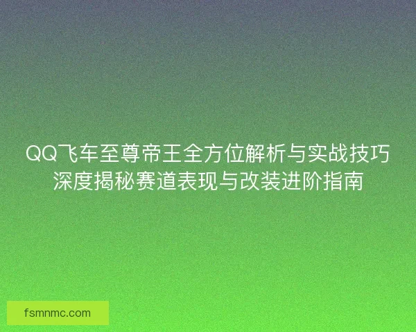 QQ飞车至尊帝王全方位解析与实战技巧深度揭秘赛道表现与改装进阶指南