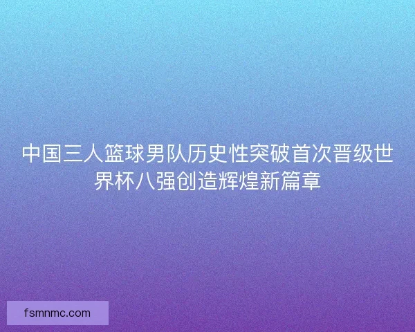 中国三人篮球男队历史性突破首次晋级世界杯八强创造辉煌新篇章