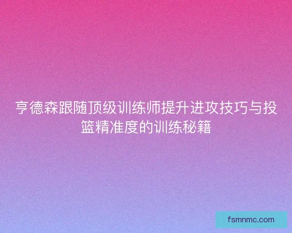 亨德森跟随顶级训练师提升进攻技巧与投篮精准度的训练秘籍