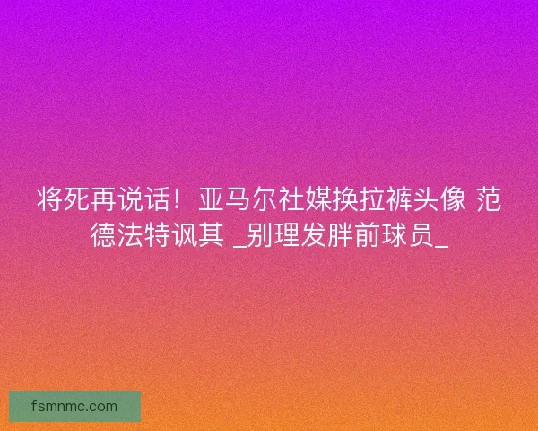 将死再说话！亚马尔社媒换拉裤头像 范德法特讽其 _别理发胖前球员_