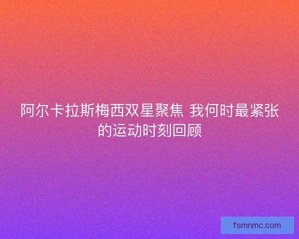 阿尔卡拉斯梅西双星聚焦 我何时最紧张的运动时刻回顾 阿尔卡拉斯梅西双星聚焦 我何时最紧张的运动时刻回顾