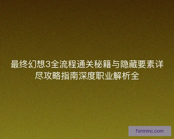 最终幻想3全流程通关秘籍与隐藏要素详尽攻略指南深度职业解析全