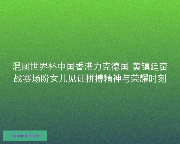 混团世界杯中国香港力克德国 黄镇廷奋战赛场盼女儿见证拼搏精神与荣耀时刻