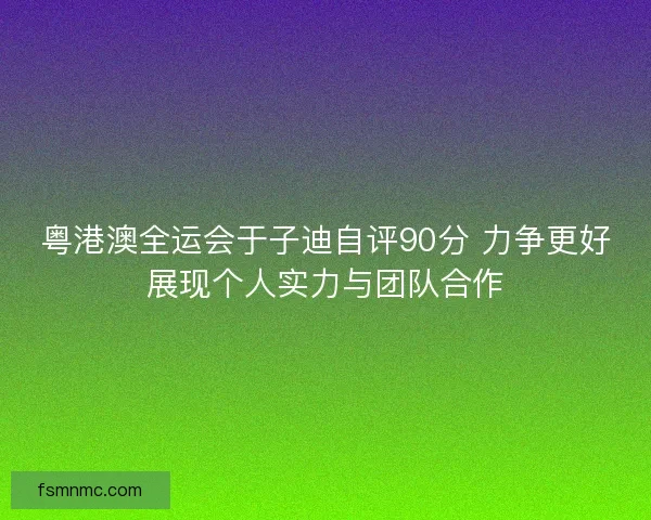 粤港澳全运会于子迪自评90分 力争更好展现个人实力与团队合作