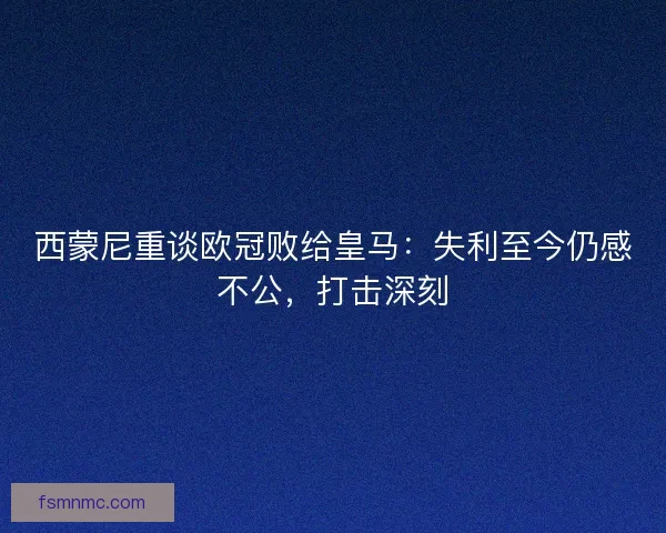 西蒙尼重谈欧冠败给皇马：失利至今仍感不公，打击深刻