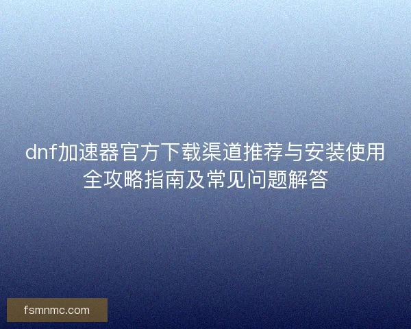 dnf加速器官方下载渠道推荐与安装使用全攻略指南及常见问题解答