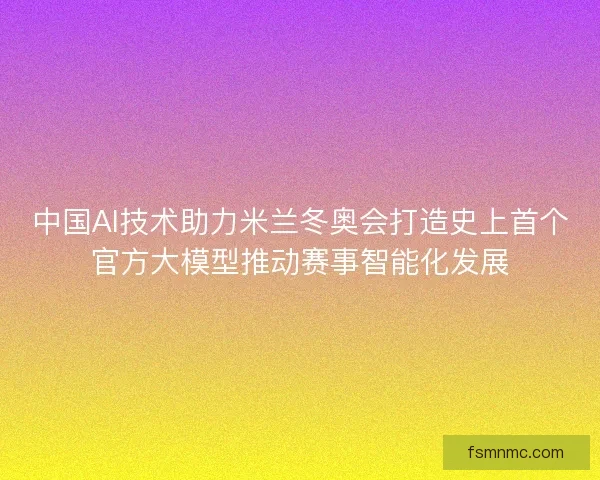 中国AI技术助力米兰冬奥会打造史上首个官方大模型推动赛事智能化发展 中国AI技术助力米兰冬奥会打造史上首个官方大模型推动赛事智能化发展