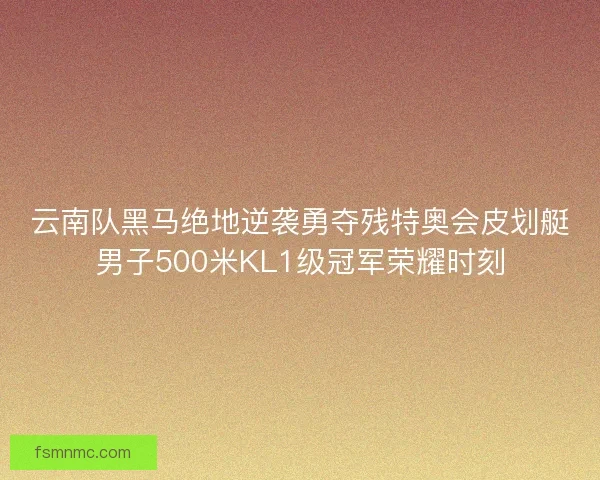 云南队黑马绝地逆袭勇夺残特奥会皮划艇男子500米KL1级冠军荣耀时刻 云南队黑马绝地逆袭勇夺残特奥会皮划艇男子500米KL1级冠军荣耀时刻