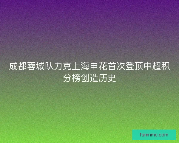 成都蓉城队力克上海申花首次登顶中超积分榜创造历史 成都蓉城队力克上海申花首次登顶中超积分榜创造历史
