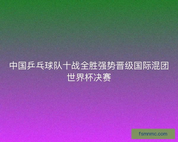 中国乒乓球队十战全胜强势晋级国际混团世界杯决赛