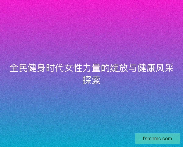 全民健身时代女性力量的绽放与健康风采探索
