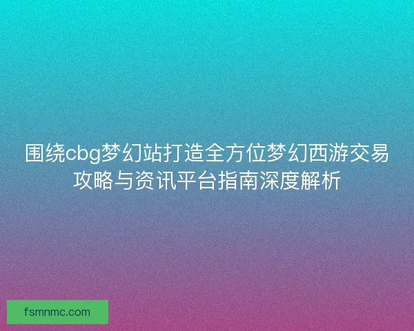围绕cbg梦幻站打造全方位梦幻西游交易攻略与资讯平台指南深度解析