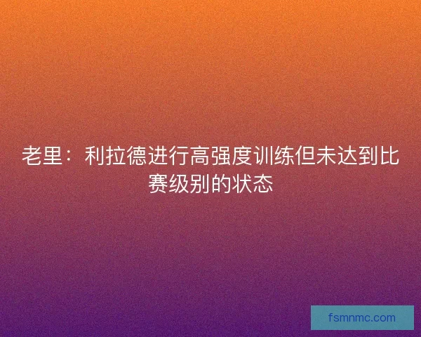 老里：利拉德进行高强度训练但未达到比赛级别的状态