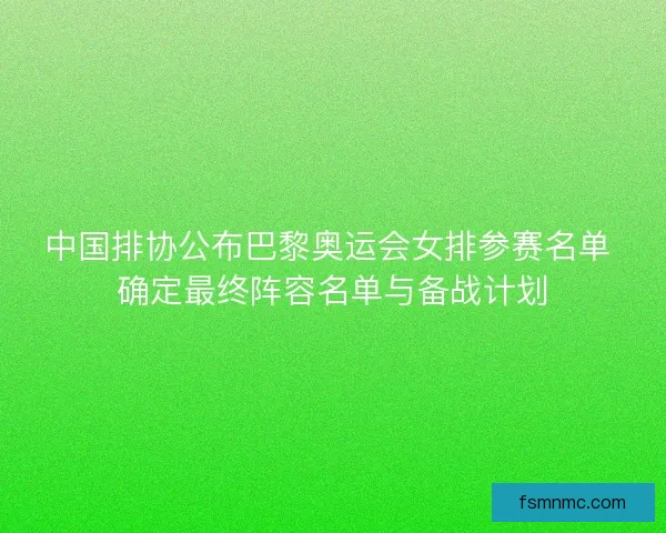 中国排协公布巴黎奥运会女排参赛名单 确定最终阵容名单与备战计划