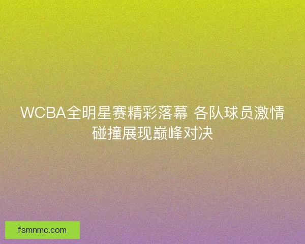 WCBA全明星赛精彩落幕 各队球员激情碰撞展现巅峰对决