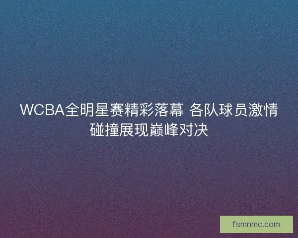 WCBA全明星赛精彩落幕 各队球员激情碰撞展现巅峰对决 WCBA全明星赛精彩落幕 各队球员激情碰撞展现巅峰对决