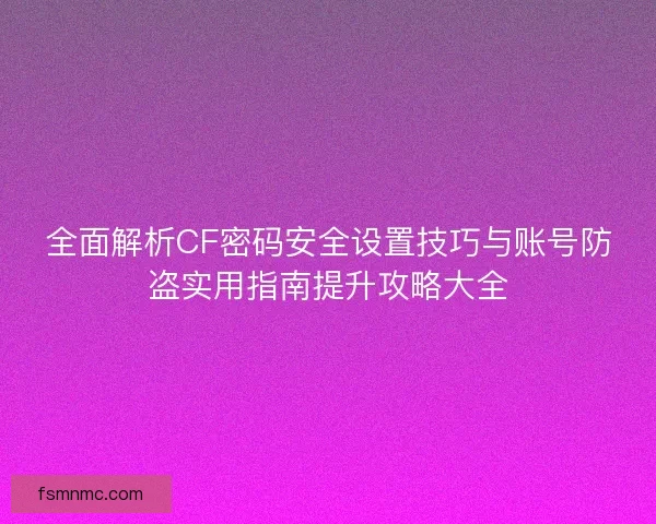 全面解析CF密码安全设置技巧与账号防盗实用指南提升攻略大全