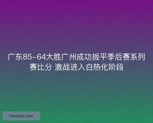 广东85-64大胜广州成功扳平季后赛系列赛比分 激战进入白热化阶段