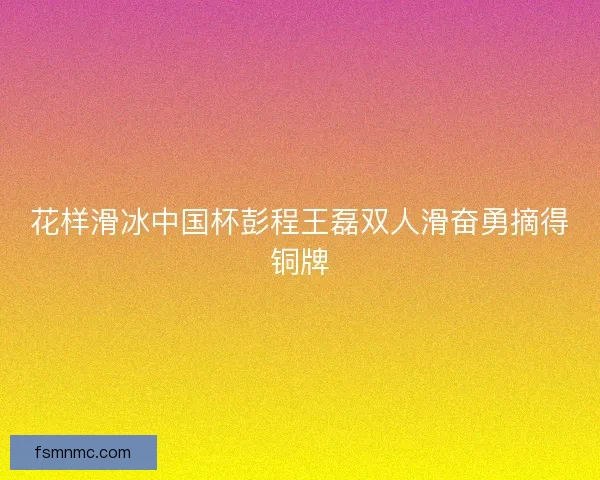 花样滑冰中国杯彭程王磊双人滑奋勇摘得铜牌