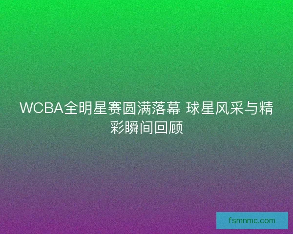 WCBA全明星赛圆满落幕 球星风采与精彩瞬间回顾