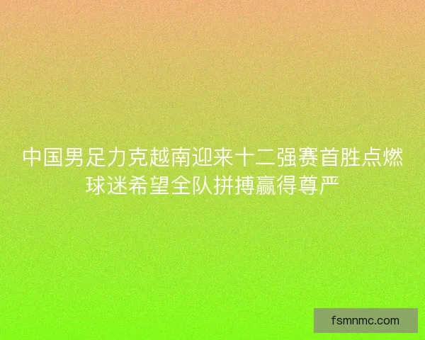 中国男足力克越南迎来十二强赛首胜点燃球迷希望全队拼搏赢得尊严