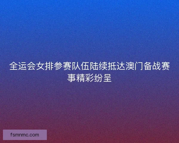 全运会女排参赛队伍陆续抵达澳门备战赛事精彩纷呈