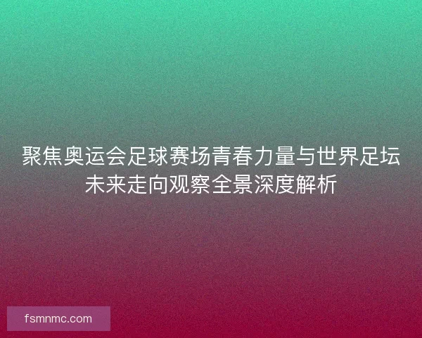 聚焦奥运会足球赛场青春力量与世界足坛未来走向观察全景深度解析