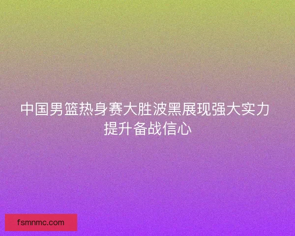中国男篮热身赛大胜波黑展现强大实力 提升备战信心 中国男篮热身赛大胜波黑展现强大实力 提升备战信心