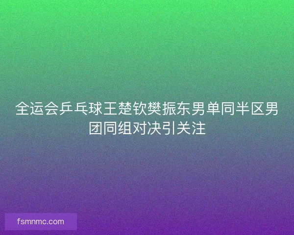 全运会乒乓球王楚钦樊振东男单同半区男团同组对决引关注